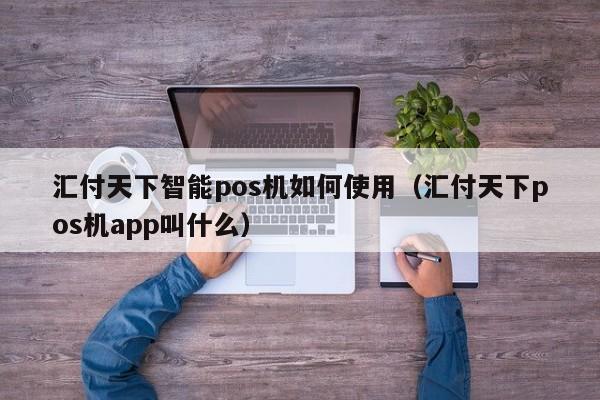 汇付天下智能pos机如何使用（汇付天下pos机app叫什么）