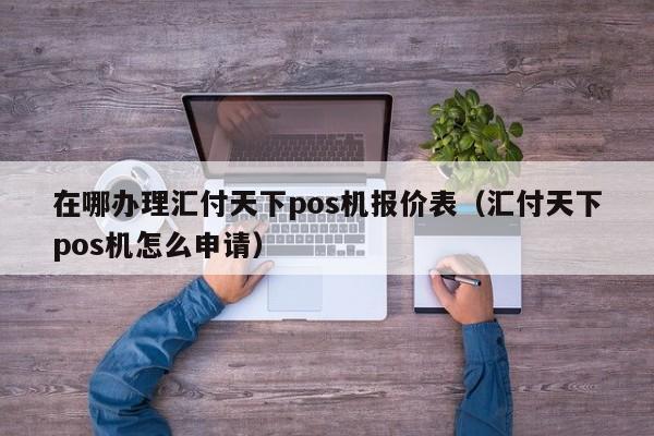 在哪办理汇付天下pos机报价表（汇付天下pos机怎么申请）