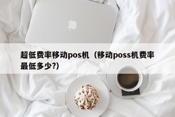 超低费率移动pos机（移动poss机费率最低多少?）