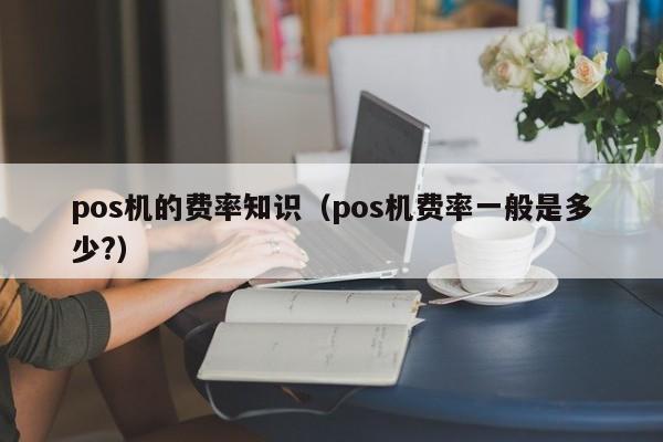 pos机的费率知识（pos机费率一般是多少?）