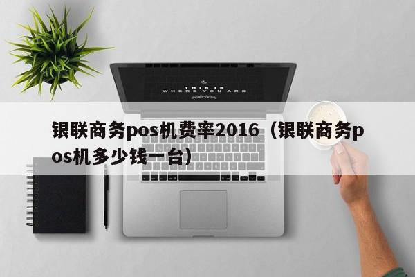 银联商务pos机费率2016（银联商务pos机多少钱一台）